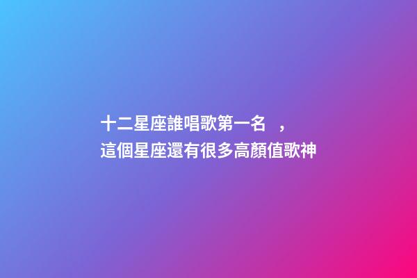 十二星座誰唱歌第一名，這個星座還有很多高顏值歌神
